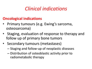 Clinical indications
Oncological indications
• Primary tumours (e.g. Ewing’s sarcoma,
osteosarcoma)
• Staging, evaluation of response to therapy and
follow up of primary bone tumors
• Secondary tumours (metastases)
– Staging and follow-up of neoplastic diseases
– Distribution of osteoblastic activity prior to
radiometabolic therapy
 