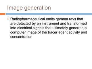 Image generation
 Radiopharmaceutical emits gamma rays that
are detected by an instrument and transformed
into electrical signals that ultimately generate a
computer image of the tracer agent activity and
concentration
 