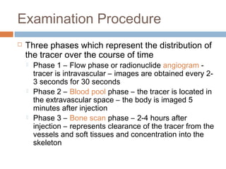Examination Procedure
 Three phases which represent the distribution of
the tracer over the course of time
 Phase 1 – Flow phase or radionuclide angiogram -
tracer is intravascular – images are obtained every 2-
3 seconds for 30 seconds
 Phase 2 – Blood pool phase – the tracer is located in
the extravascular space – the body is imaged 5
minutes after injection
 Phase 3 – Bone scan phase – 2-4 hours after
injection – represents clearance of the tracer from the
vessels and soft tissues and concentration into the
skeleton
 