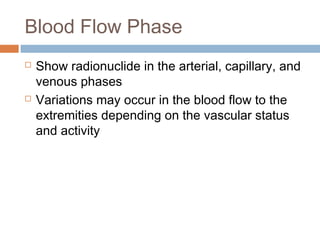 Blood Flow Phase
 Show radionuclide in the arterial, capillary, and
venous phases
 Variations may occur in the blood flow to the
extremities depending on the vascular status
and activity
 
