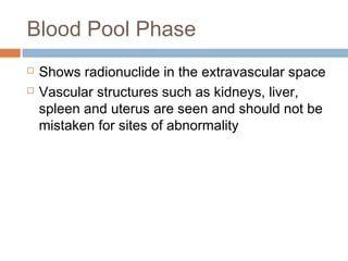 Blood Pool Phase
 Shows radionuclide in the extravascular space
 Vascular structures such as kidneys, liver,
spleen and uterus are seen and should not be
mistaken for sites of abnormality
 