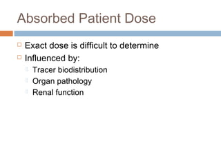 Absorbed Patient Dose
 Exact dose is difficult to determine
 Influenced by:
 Tracer biodistribution
 Organ pathology
 Renal function
 
