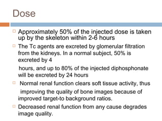 Dose
 Approximately 50% of the injected dose is taken
up by the skeleton within 2-6 hours
 The Tc agents are excreted by glomerular filtration
from the kidneys. In a normal subject, 50% is
excreted by 4
hours, and up to 80% of the injected diphosphonate
will be excreted by 24 hours
 Normal renal function clears soft tissue activity, thus
improving the quality of bone images because of
improved target-to background ratios.
 Decreased renal function from any cause degrades
image quality.
 