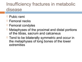 Insufficiency fractures in metabolic
disease
 Pubic rami
 Femoral necks
 Femoral condyles
 Metaphyses of the proximal and distal portions
of the tibias, sacrum and calcaneus
 Tend to be bilaterally symmetric and occur in
the metaphyses of long bones of the lower
extremities
 