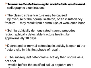 Traumatotheskeletonmaybeundetectableonstandard
radiographic examinations.
The classic stress fracture may be caused
by overuse of the normal skeleton, or an insufficiency
fracture may result from normal use of weakened bone.
Scintigraphically demonstrated trauma precedes
radiographically detectable fracture healing by
approximately 10 days.
Decreased or normal osteoblastic activity is seen at the
fracture site in this first phase of repair.
 The subsequent osteoblastic activity then shows as a
hot spot
weeks before the calcified callus appears on a
 