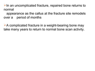 In an uncomplicated fracture, repaired bone returns to
normal
appearance as the callus at the fracture site remodels
over a period of months
A complicated fracture in a weight-bearing bone may
take many years to return to normal bone scan activity.
 