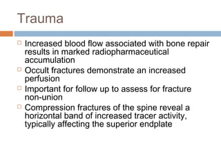 Trauma
 Increased blood flow associated with bone repair
results in marked radiopharmaceutical
accumulation
 Occult fractures demonstrate an increased
perfusion
 Important for follow up to assess for fracture
non-union
 Compression fractures of the spine reveal a
horizontal band of increased tracer activity,
typically affecting the superior endplate
 