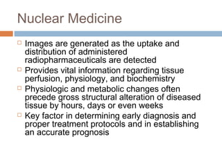 Nuclear Medicine
 Images are generated as the uptake and
distribution of administered
radiopharmaceuticals are detected
 Provides vital information regarding tissue
perfusion, physiology, and biochemistry
 Physiologic and metabolic changes often
precede gross structural alteration of diseased
tissue by hours, days or even weeks
 Key factor in determining early diagnosis and
proper treatment protocols and in establishing
an accurate prognosis
 