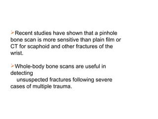 Recent studies have shown that a pinhole
bone scan is more sensitive than plain film or
CT for scaphoid and other fractures of the
wrist.
Whole-body bone scans are useful in
detecting
unsuspected fractures following severe
cases of multiple trauma.
 