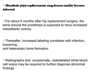 Prosthetic joint replacements mayloosenand/orbecome
infected.
For about 6 months after hip replacement surgery, the
bone around the prosthesis is expected to have increased
osteoblastic activity.
Thereafter, increased labeling correlates with infection,
loosening,
and heterotopic bone formation
Radiographs and, occasionally, radiolabeled white blood
cell scans may be required to further diagnose abnormal
findings
 