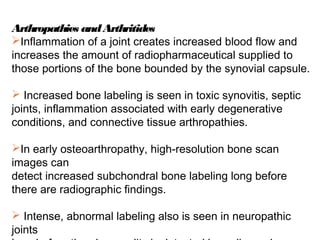 Arthropathies andArthritides
Inflammation of a joint creates increased blood flow and
increases the amount of radiopharmaceutical supplied to
those portions of the bone bounded by the synovial capsule.
 Increased bone labeling is seen in toxic synovitis, septic
joints, inflammation associated with early degenerative
conditions, and connective tissue arthropathies.
In early osteoarthropathy, high-resolution bone scan
images can
detect increased subchondral bone labeling long before
there are radiographic findings.
 Intense, abnormal labeling also is seen in neuropathic
joints
 