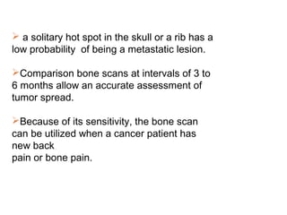  a solitary hot spot in the skull or a rib has a
low probability of being a metastatic lesion.
Comparison bone scans at intervals of 3 to
6 months allow an accurate assessment of
tumor spread.
Because of its sensitivity, the bone scan
can be utilized when a cancer patient has
new back
pain or bone pain.
 