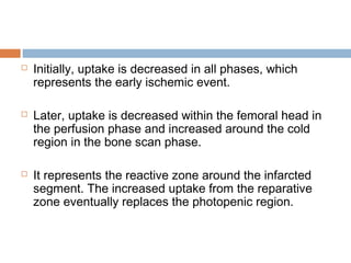  Initially, uptake is decreased in all phases, which
represents the early ischemic event.
 Later, uptake is decreased within the femoral head in
the perfusion phase and increased around the cold
region in the bone scan phase.
 It represents the reactive zone around the infarcted
segment. The increased uptake from the reparative
zone eventually replaces the photopenic region.
 
