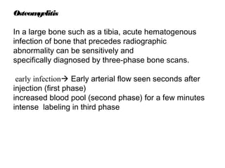 Osteomyelitis
In a large bone such as a tibia, acute hematogenous
infection of bone that precedes radiographic
abnormality can be sensitively and
specifically diagnosed by three-phase bone scans.
early infection Early arterial flow seen seconds after
injection (first phase)
increased blood pool (second phase) for a few minutes
intense labeling in third phase
 