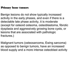 Primary bone tumors
Benign lesions do not show typically increased
activity in the early phases, and even if there is a
detectable late phase activity, it is moderate
(except for osteoid osteoma, osteoblastoma, fibrotic
dysplasia and aggressively growing bone cysts, or
lesions that are associated with pathologic
fractures.)
Malignant tumors (osteosarcoma, Ewing sarcoma)
as opposed to benign tumors, have an increased
blood supply and a more intense osteoblast activity
 