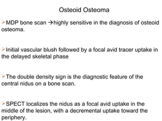 MDP bone scan highly sensitive in the diagnosis of osteoid
osteoma.
Initial vascular blush followed by a focal avid tracer uptake in
the delayed skeletal phase
The double density sign is the diagnostic feature of the
central nidus on a bone scan.
SPECT localizes the nidus as a focal avid uptake in the
middle of the lesion, with a decremental uptake toward the
periphery.
Osteoid Osteoma
 