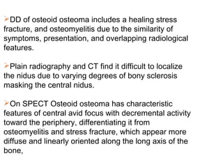 DD of osteoid osteoma includes a healing stress
fracture, and osteomyelitis due to the similarity of
symptoms, presentation, and overlapping radiological
features.
Plain radiography and CT find it difficult to localize
the nidus due to varying degrees of bony sclerosis
masking the central nidus.
On SPECT Osteoid osteoma has characteristic
features of central avid focus with decremental activity
toward the periphery, differentiating it from
osteomyelitis and stress fracture, which appear more
diffuse and linearly oriented along the long axis of the
bone,
 