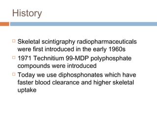 History
 Skeletal scintigraphy radiopharmaceuticals
were first introduced in the early 1960s
 1971 Technitium 99-MDP polyphosphate
compounds were introduced
 Today we use diphosphonates which have
faster blood clearance and higher skeletal
uptake
 