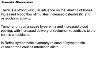 VascularPhenomena
There is a strong vascular influence on the labeling of bones.
Increased blood flow stimulates increased osteoblastic and
osteoclastic activity.
Tumor and trauma cause hyperemia and increased blood
pooling, with increased delivery of radiopharmaceuticals to the
bone's osteoblasts.
In Reflex sympathetic dystrophy release of sympathetic
vascular tone causes arteries to dilate .
 