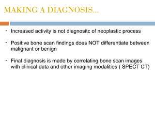 MAKING A DIAGNOSIS...
• Increased activity is not diagnositc of neoplastic process
• Positive bone scan findings does NOT differentiate between
malignant or benign
• Final diagnosis is made by correlating bone scan images
with clinical data and other imaging modalities ( SPECT CT)
 