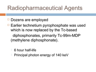 Radiopharmaceutical Agents
 Dozens are employed
 Earlier technetium pyrophosphate was used
which is now replaced by the Tc-based
diphosphonates, primarily Tc-99m-MDP
(methylene diphosphonate).
 6 hour half-life
 Principal photon energy of 140 keV
 