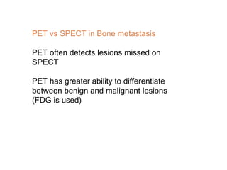 PET vs SPECT in Bone metastasis
PET often detects lesions missed on
SPECT
PET has greater ability to differentiate
between benign and malignant lesions
(FDG is used)
 