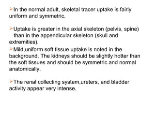 In the normal adult, skeletal tracer uptake is fairly
uniform and symmetric.
Uptake is greater in the axial skeleton (pelvis, spine)
than in the appendicular skeleton (skull and
extremities).
Mild,uniform soft tissue uptake is noted in the
background. The kidneys should be slightly hotter than
the soft tissues and should be symmetric and normal
anatomically.
The renal collecting system,ureters, and bladder
activity appear very intense.
 