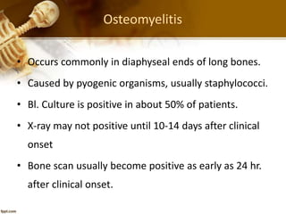Osteomyelitis
• Occurs commonly in diaphyseal ends of long bones.
• Caused by pyogenic organisms, usually staphylococci.
• Bl. Culture is positive in about 50% of patients.
• X-ray may not positive until 10-14 days after clinical
onset
• Bone scan usually become positive as early as 24 hr.
after clinical onset.
 