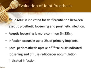 Evaluation of Joint Prosthesis
• 99mTc-MDP is indicated for ddifferentiation between
aseptic prosthetic loosening and prosthetic infection.
• Aseptic loosening is more common (in 25%).
• Infection occurs in up to 2% of primary implants.
• Focal periprosthetic uptake of 99mTc-MDP indicated
loosening and diffuse radiotracer accumulation
indicated infection.
 
