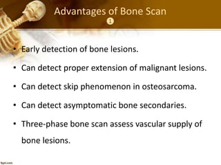 Advantages of Bone Scan
❶
• Early detection of bone lesions.
• Can detect proper extension of malignant lesions.
• Can detect skip phenomenon in osteosarcoma.
• Can detect asymptomatic bone secondaries.
• Three-phase bone scan assess vascular supply of
bone lesions.
 