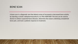 BONE SCAN
A bone scan is a diagnostic test that detects areas of increased or decreased bone activity
by injecting a certain radiopharmaceutical i.e tc-99m MDP/HDP. This test can be used by
doctors to detect suspected bone diseases, determine the reason underlying unexplained
bone pain, and track a patients response to treatment.
 