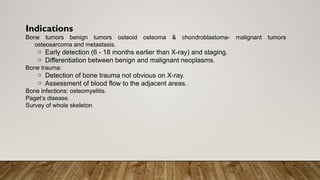 Indications
Bone tumors benign tumors osteoid osteoma & chondroblastoma- malignant tumors
osteosarcoma and metastasis.
o Early detection (6 - 18 months earlier than X-ray) and staging.
o Differentiation between benign and malignant neoplasms.
Bone trauma:
o Detection of bone trauma not obvious on X-ray.
o Assessment of blood flow to the adjacent areas.
Bone infections: osteomyelitis.
Paget’s disease.
Survey of whole skeleton
 
