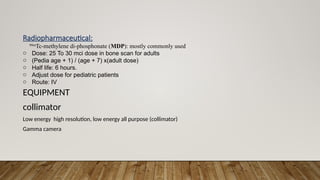 Radiopharmaceutical:
99m
Tc-methylene di-phosphonate (MDP): mostly commonly used
o Dose: 25 To 30 mci dose in bone scan for adults
o (Pedia age + 1) / (age + 7) x(adult dose)
o Half life: 6 hours.
o Adjust dose for pediatric patients
o Route: IV
EQUIPMENT
collimator
Low energy high resolution, low energy all purpose (collimator)
Gamma camera
 