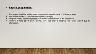 • Patient preparation:
• The patient should be well hydrated: the patient is asked to drink 1.5-2 liters of water.
• The patient is asked to void immediately before imaging.
• Frequent voiding before the procedure to reduce radiation dose to the bladder wall
• Remove metallic object (coin, jewelry, keys etc) prior to imaging (can cause artifact due to
attenuation)
 