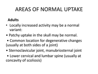 AREAS OF NORMAL UPTAKE
Adults
• Locally increased activity may be a normal
variant:
• Patchy uptake in the skull may be normal.
• Common location for degenerative changes
(usually at both sides of a joint)
• Sternoclavicular joint, manubriosternal joint
• Lower cervical and lumbar spine (usually at
concavity of scoliosis)
 