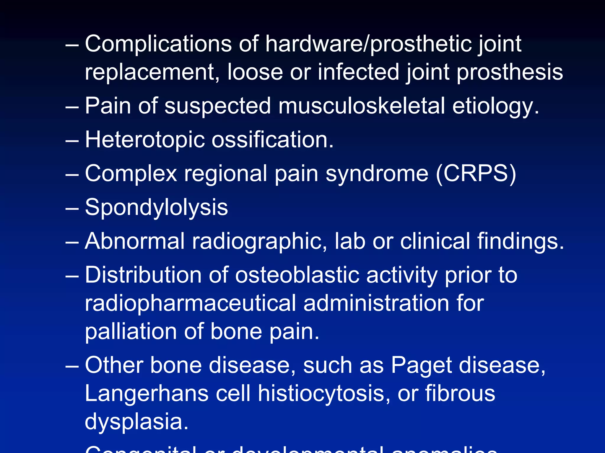 – Complications of hardware/prosthetic joint
replacement, loose or infected joint prosthesis
– Pain of suspected musculoskeletal etiology.
– Heterotopic ossification.
– Complex regional pain syndrome (CRPS)
– Spondylolysis
– Abnormal radiographic, lab or clinical findings.
– Distribution of osteoblastic activity prior to
radiopharmaceutical administration for
palliation of bone pain.
– Other bone disease, such as Paget disease,
Langerhans cell histiocytosis, or fibrous
dysplasia.
 