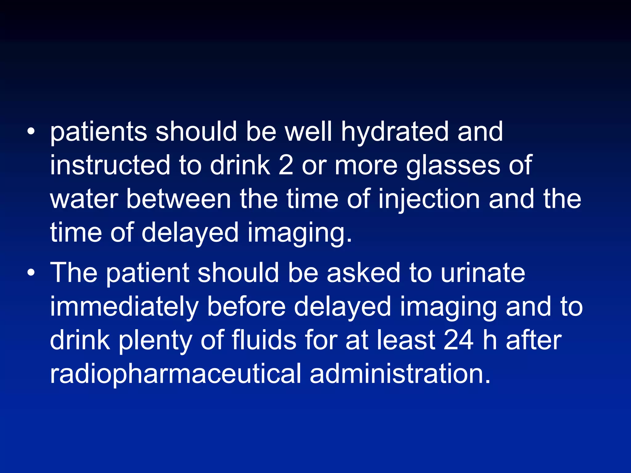 • patients should be well hydrated and
instructed to drink 2 or more glasses of
water between the time of injection and the
time of delayed imaging.
• The patient should be asked to urinate
immediately before delayed imaging and to
drink plenty of fluids for at least 24 h after
radiopharmaceutical administration.
 