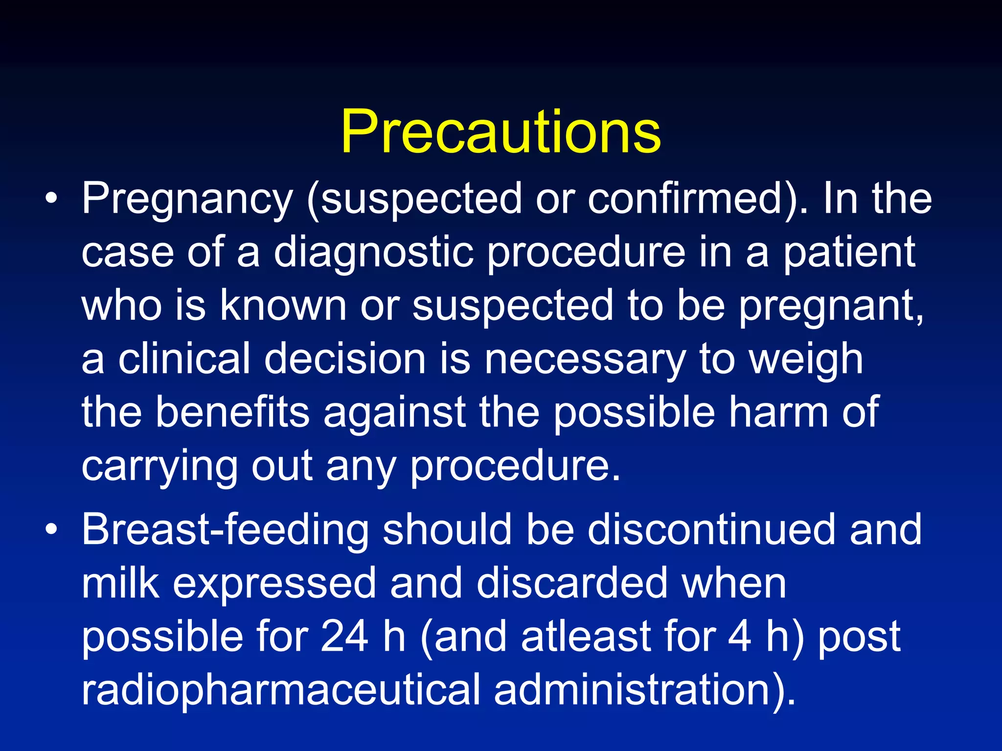 Precautions
• Pregnancy (suspected or confirmed). In the
case of a diagnostic procedure in a patient
who is known or suspected to be pregnant,
a clinical decision is necessary to weigh
the benefits against the possible harm of
carrying out any procedure.
• Breast-feeding should be discontinued and
milk expressed and discarded when
possible for 24 h (and atleast for 4 h) post
radiopharmaceutical administration).
 