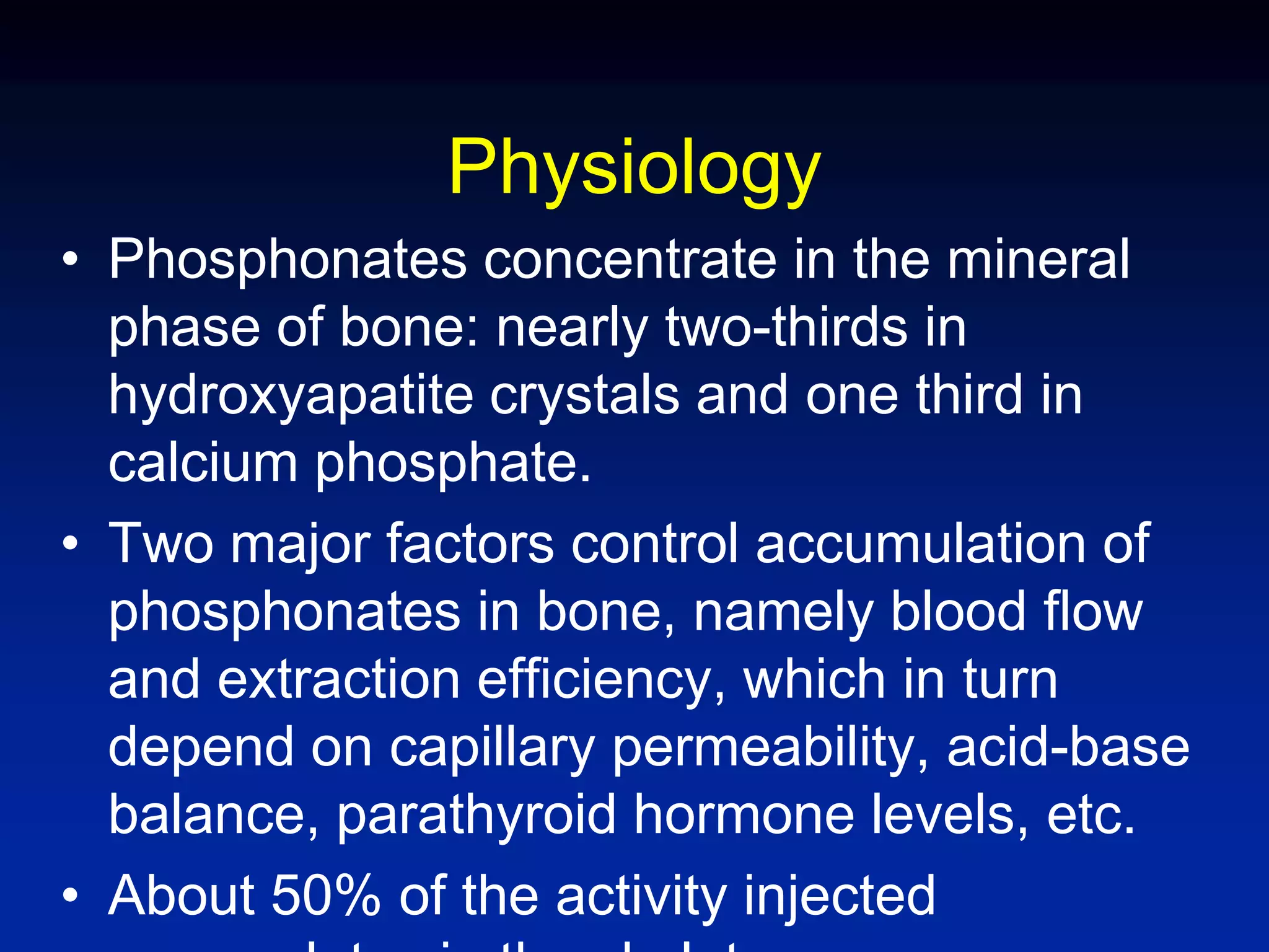Physiology
• Phosphonates concentrate in the mineral
phase of bone: nearly two-thirds in
hydroxyapatite crystals and one third in
calcium phosphate.
• Two major factors control accumulation of
phosphonates in bone, namely blood flow
and extraction efficiency, which in turn
depend on capillary permeability, acid-base
balance, parathyroid hormone levels, etc.
• About 50% of the activity injected
 