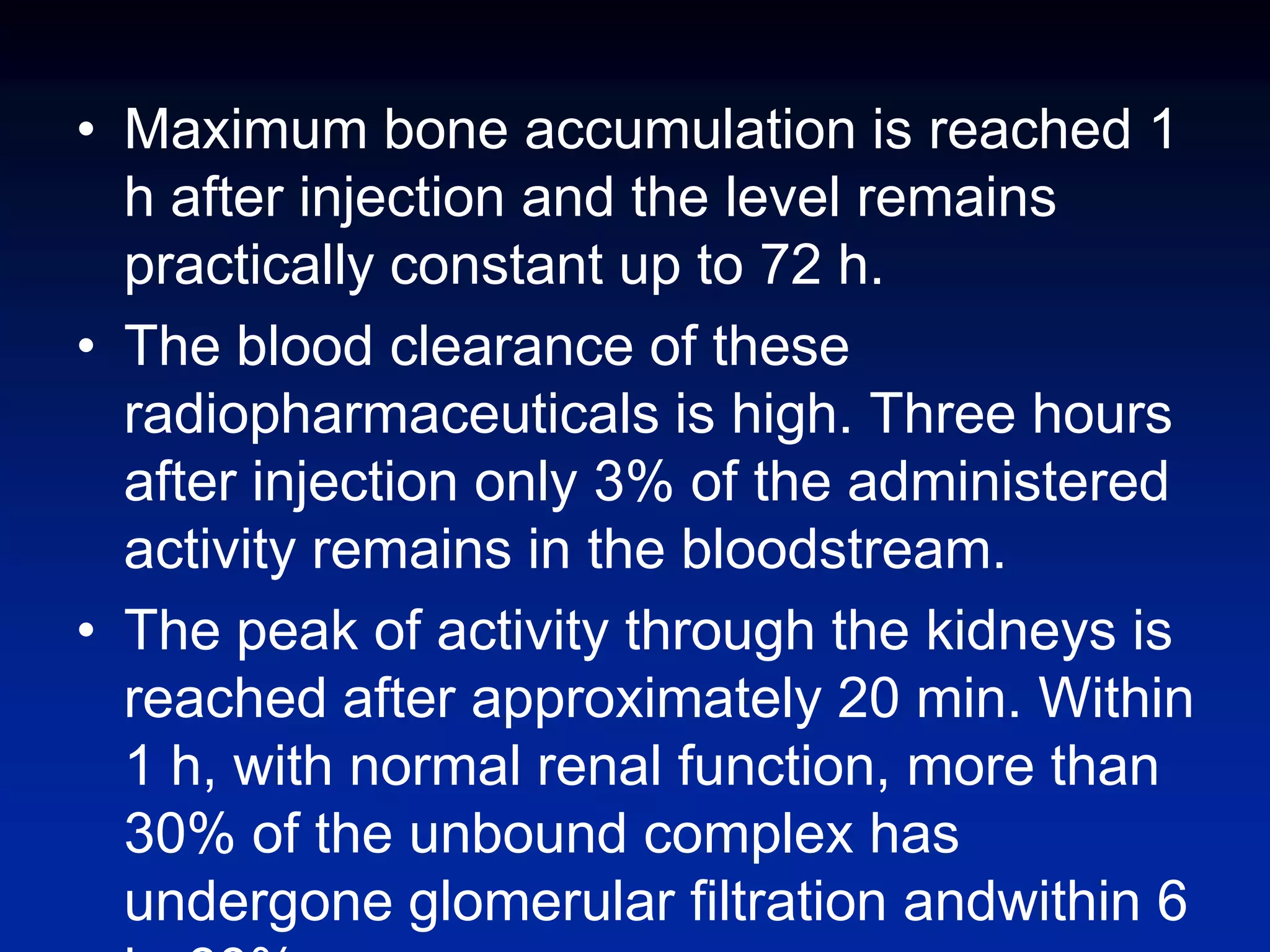 • Maximum bone accumulation is reached 1
h after injection and the level remains
practically constant up to 72 h.
• The blood clearance of these
radiopharmaceuticals is high. Three hours
after injection only 3% of the administered
activity remains in the bloodstream.
• The peak of activity through the kidneys is
reached after approximately 20 min. Within
1 h, with normal renal function, more than
30% of the unbound complex has
undergone glomerular filtration andwithin 6
 