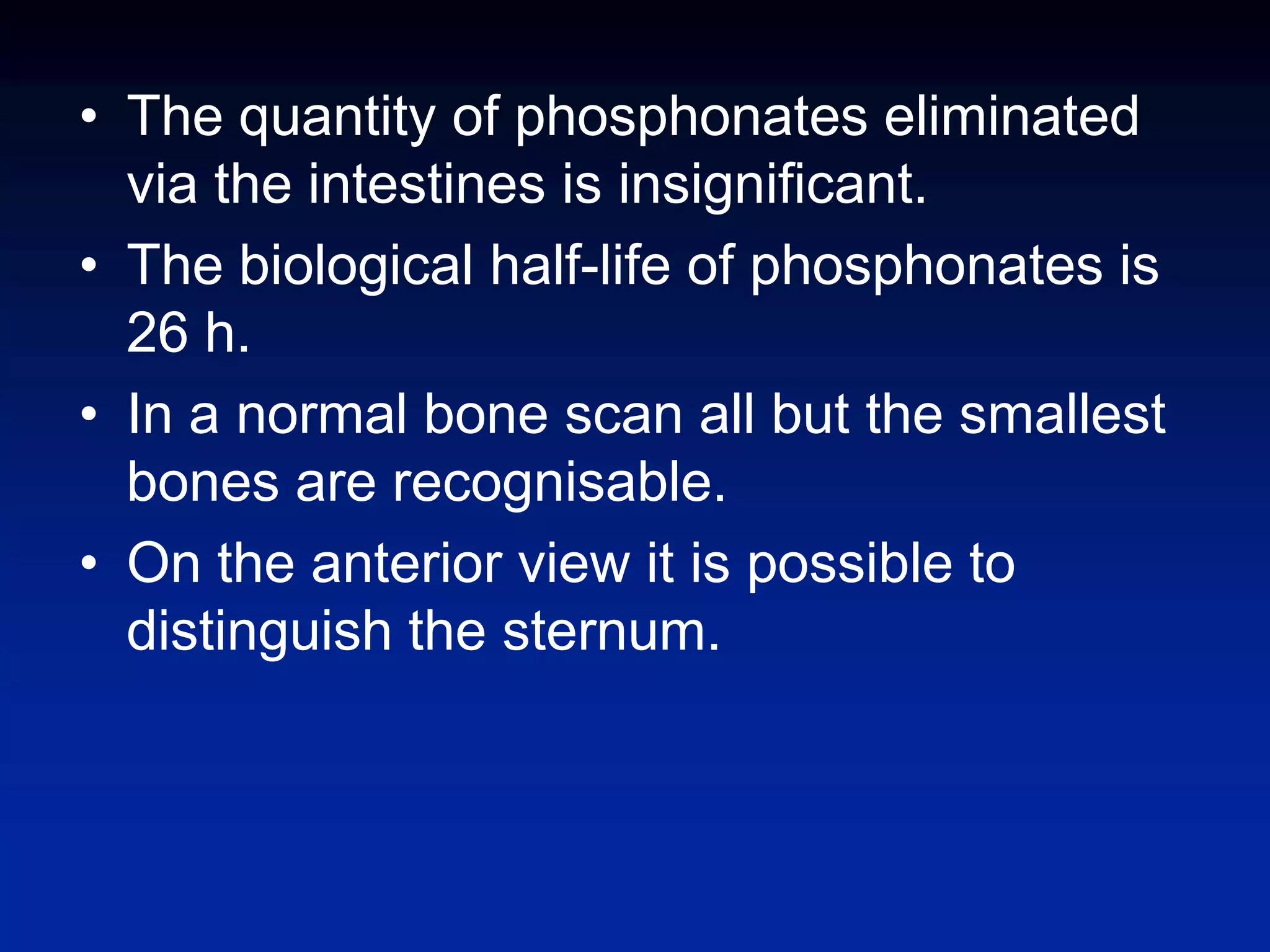 • The quantity of phosphonates eliminated
via the intestines is insignificant.
• The biological half-life of phosphonates is
26 h.
• In a normal bone scan all but the smallest
bones are recognisable.
• On the anterior view it is possible to
distinguish the sternum.
 
