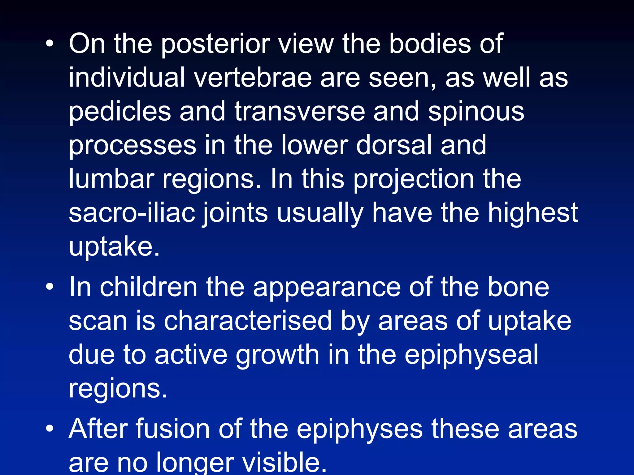 • On the posterior view the bodies of
individual vertebrae are seen, as well as
pedicles and transverse and spinous
processes in the lower dorsal and
lumbar regions. In this projection the
sacro-iliac joints usually have the highest
uptake.
• In children the appearance of the bone
scan is characterised by areas of uptake
due to active growth in the epiphyseal
regions.
• After fusion of the epiphyses these areas
are no longer visible.
 