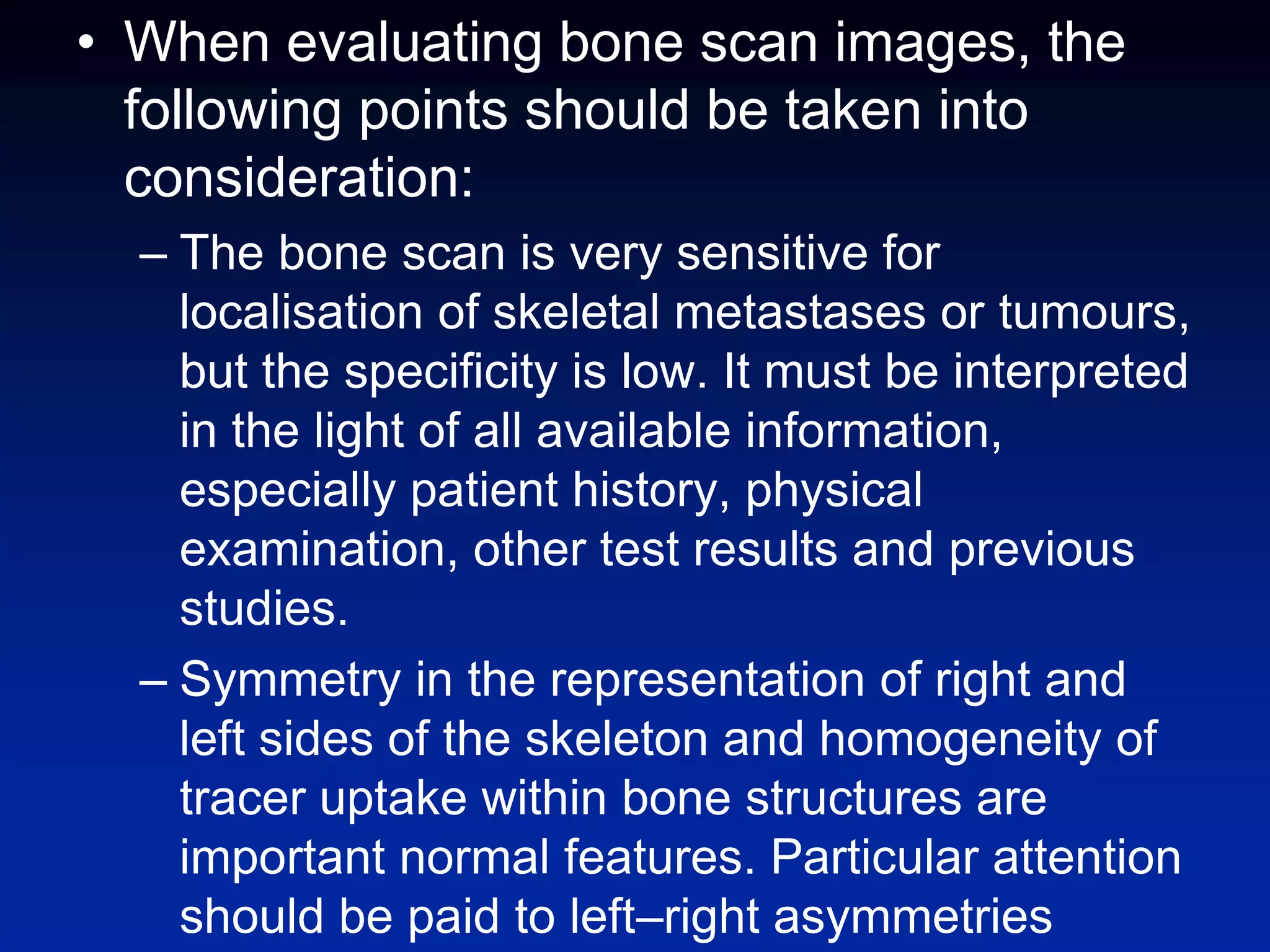 • When evaluating bone scan images, the
following points should be taken into
consideration:
– The bone scan is very sensitive for
localisation of skeletal metastases or tumours,
but the specificity is low. It must be interpreted
in the light of all available information,
especially patient history, physical
examination, other test results and previous
studies.
– Symmetry in the representation of right and
left sides of the skeleton and homogeneity of
tracer uptake within bone structures are
important normal features. Particular attention
should be paid to left–right asymmetries
 
