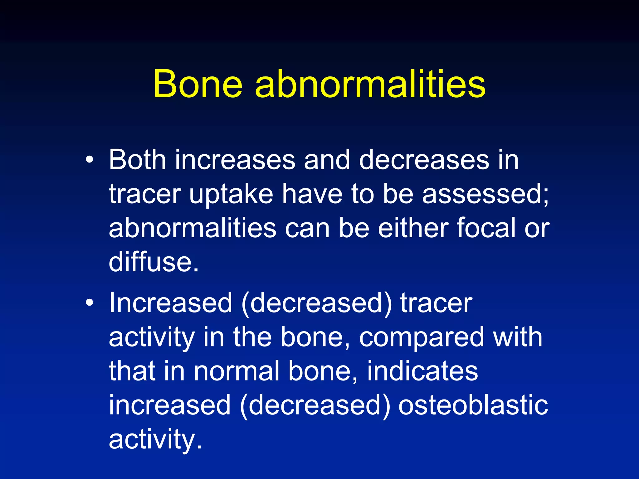 Bone abnormalities
• Both increases and decreases in
tracer uptake have to be assessed;
abnormalities can be either focal or
diffuse.
• Increased (decreased) tracer
activity in the bone, compared with
that in normal bone, indicates
increased (decreased) osteoblastic
activity.
 