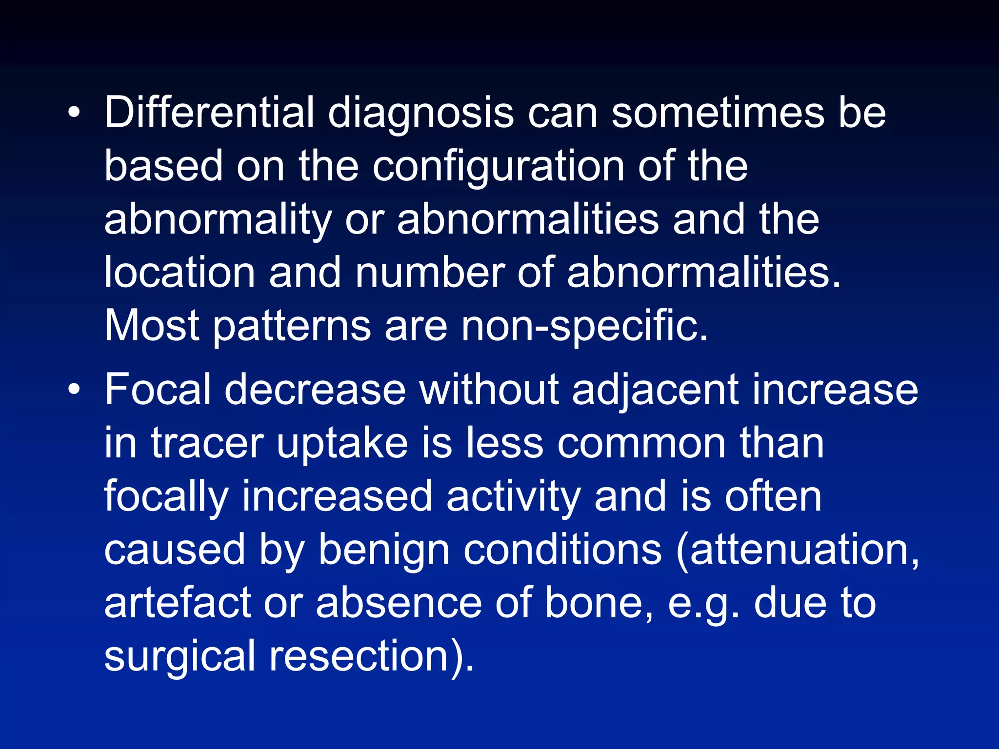 • Differential diagnosis can sometimes be
based on the configuration of the
abnormality or abnormalities and the
location and number of abnormalities.
Most patterns are non-specific.
• Focal decrease without adjacent increase
in tracer uptake is less common than
focally increased activity and is often
caused by benign conditions (attenuation,
artefact or absence of bone, e.g. due to
surgical resection).
 
