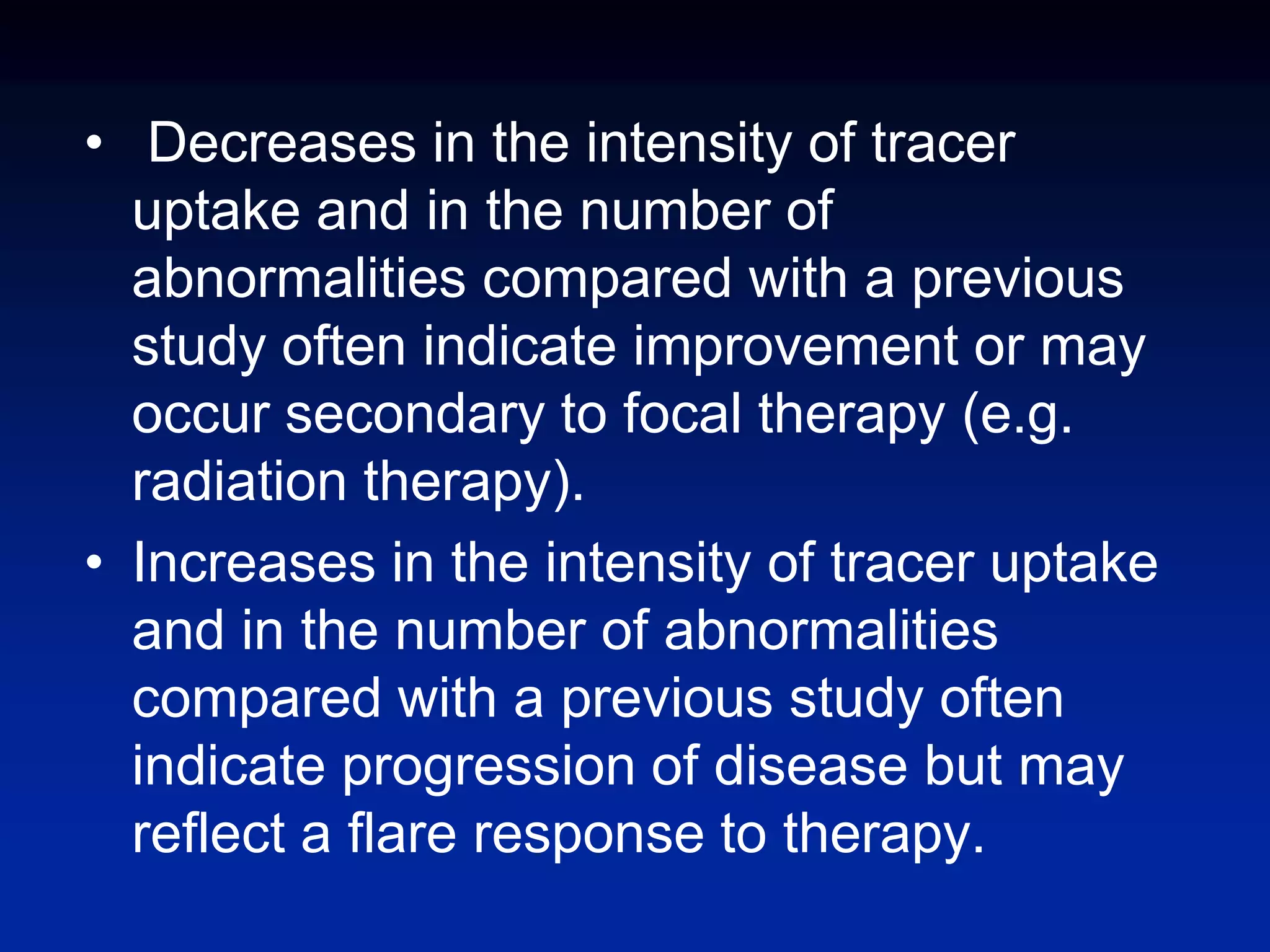 • Decreases in the intensity of tracer
uptake and in the number of
abnormalities compared with a previous
study often indicate improvement or may
occur secondary to focal therapy (e.g.
radiation therapy).
• Increases in the intensity of tracer uptake
and in the number of abnormalities
compared with a previous study often
indicate progression of disease but may
reflect a flare response to therapy.
 
