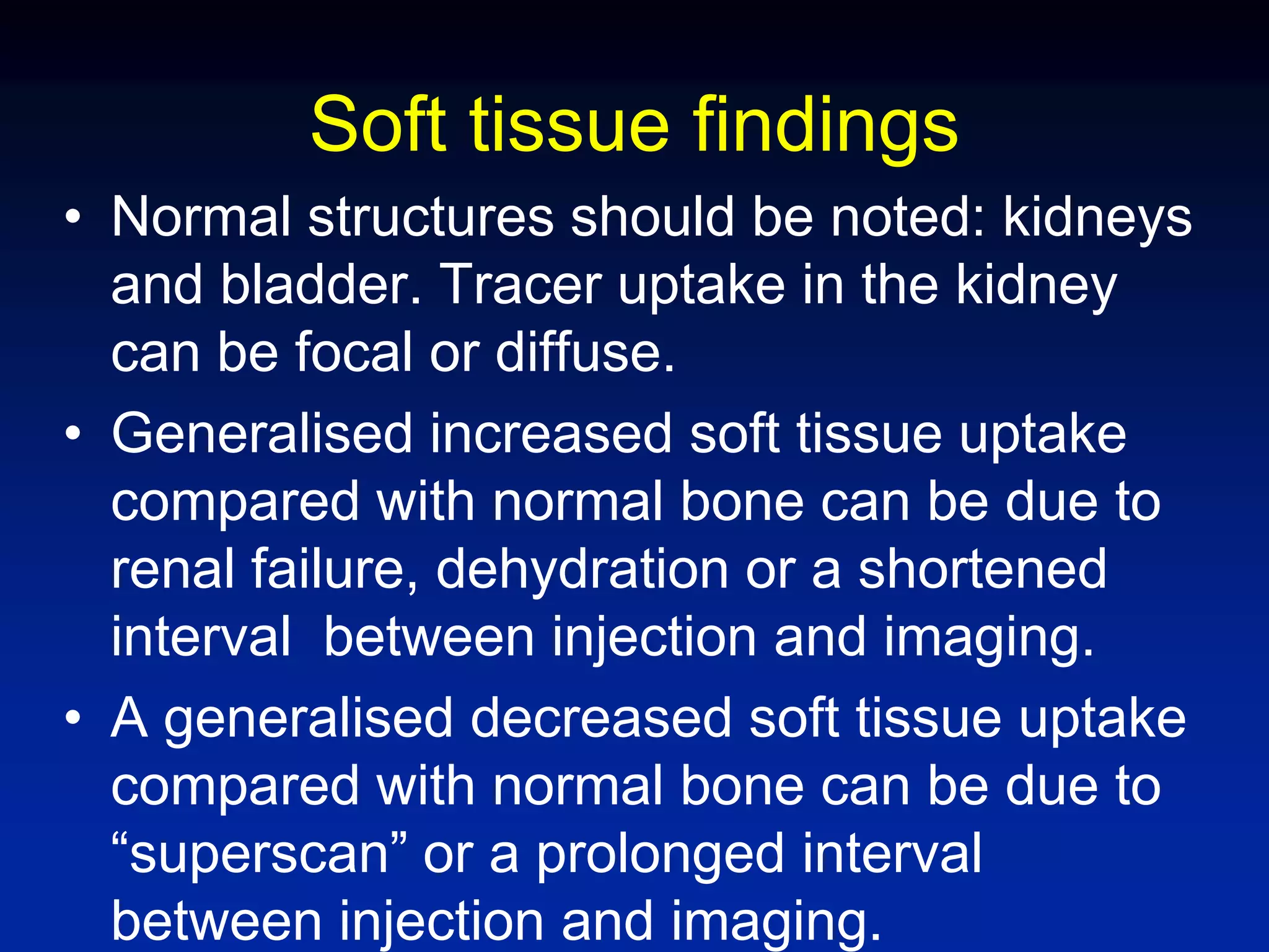 Soft tissue findings
• Normal structures should be noted: kidneys
and bladder. Tracer uptake in the kidney
can be focal or diffuse.
• Generalised increased soft tissue uptake
compared with normal bone can be due to
renal failure, dehydration or a shortened
interval between injection and imaging.
• A generalised decreased soft tissue uptake
compared with normal bone can be due to
“superscan” or a prolonged interval
between injection and imaging.
 