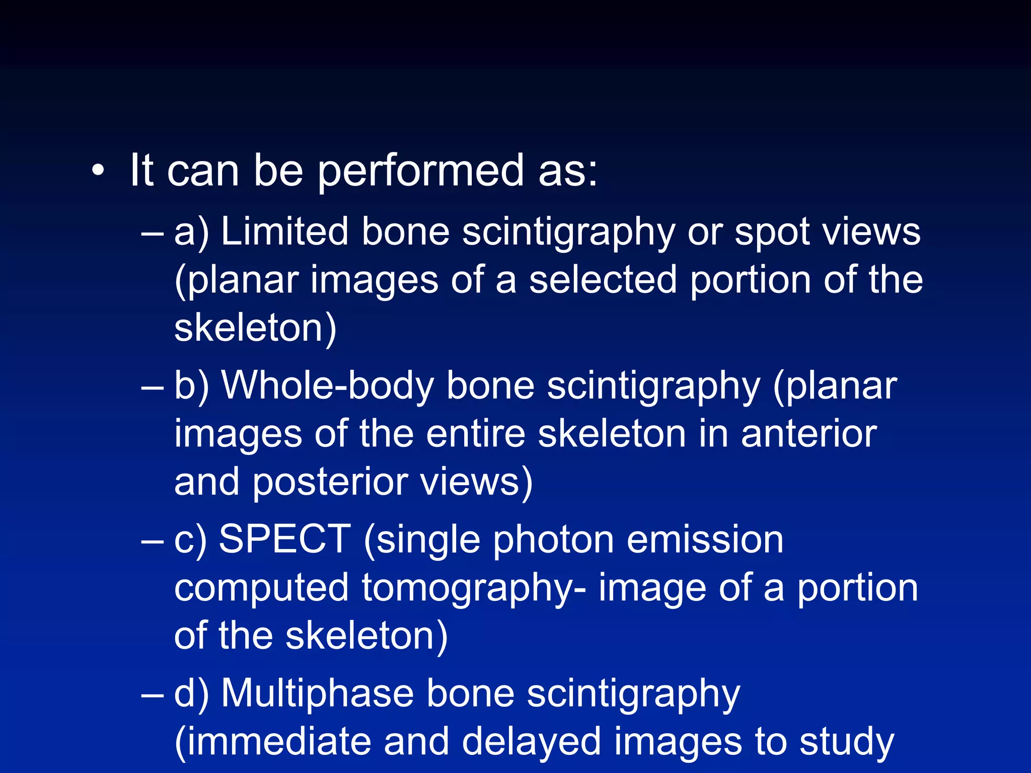 • It can be performed as:
– a) Limited bone scintigraphy or spot views
(planar images of a selected portion of the
skeleton)
– b) Whole-body bone scintigraphy (planar
images of the entire skeleton in anterior
and posterior views)
– c) SPECT (single photon emission
computed tomography- image of a portion
of the skeleton)
– d) Multiphase bone scintigraphy
(immediate and delayed images to study
 