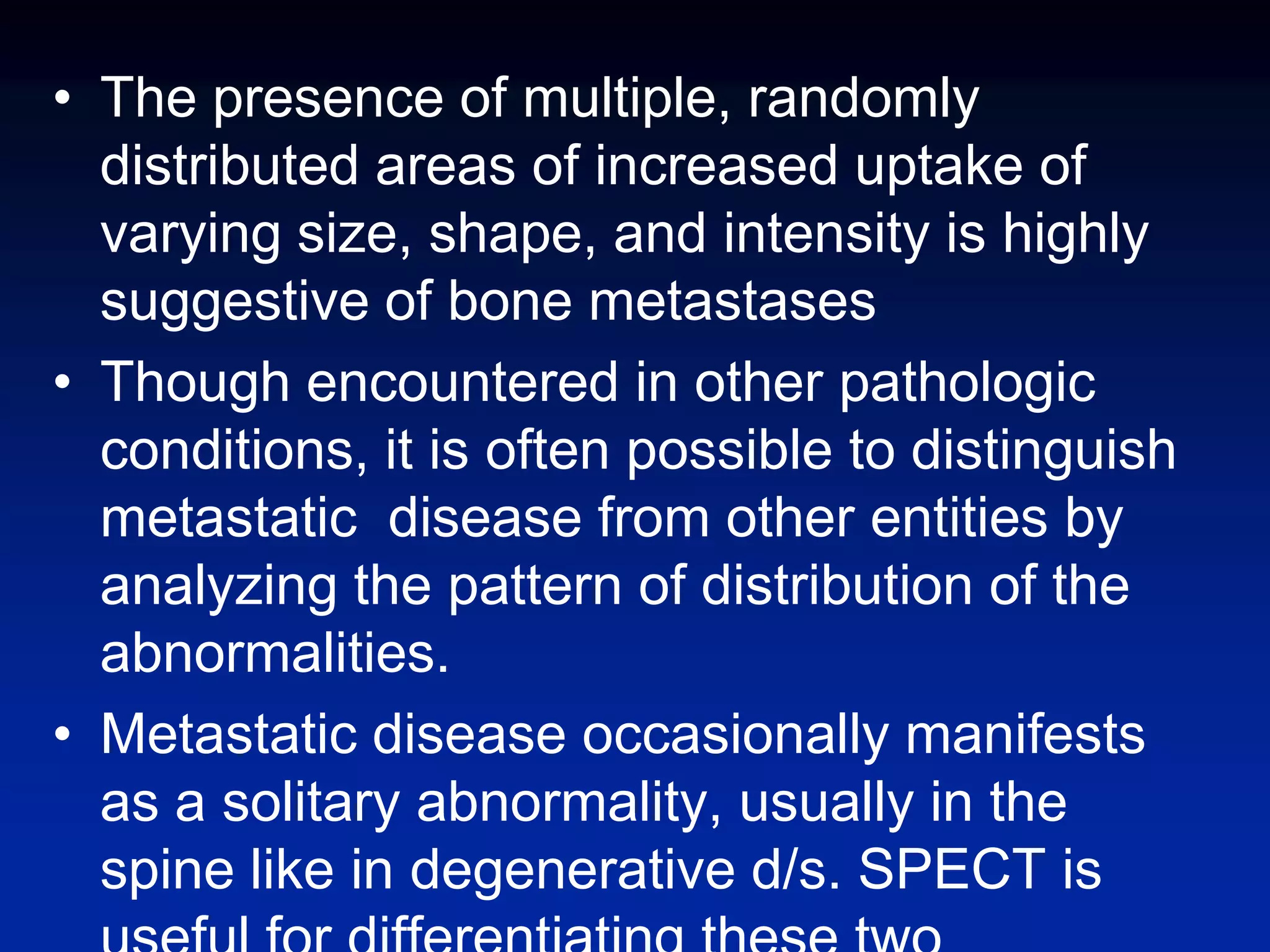 • The presence of multiple, randomly
distributed areas of increased uptake of
varying size, shape, and intensity is highly
suggestive of bone metastases
• Though encountered in other pathologic
conditions, it is often possible to distinguish
metastatic disease from other entities by
analyzing the pattern of distribution of the
abnormalities.
• Metastatic disease occasionally manifests
as a solitary abnormality, usually in the
spine like in degenerative d/s. SPECT is
 