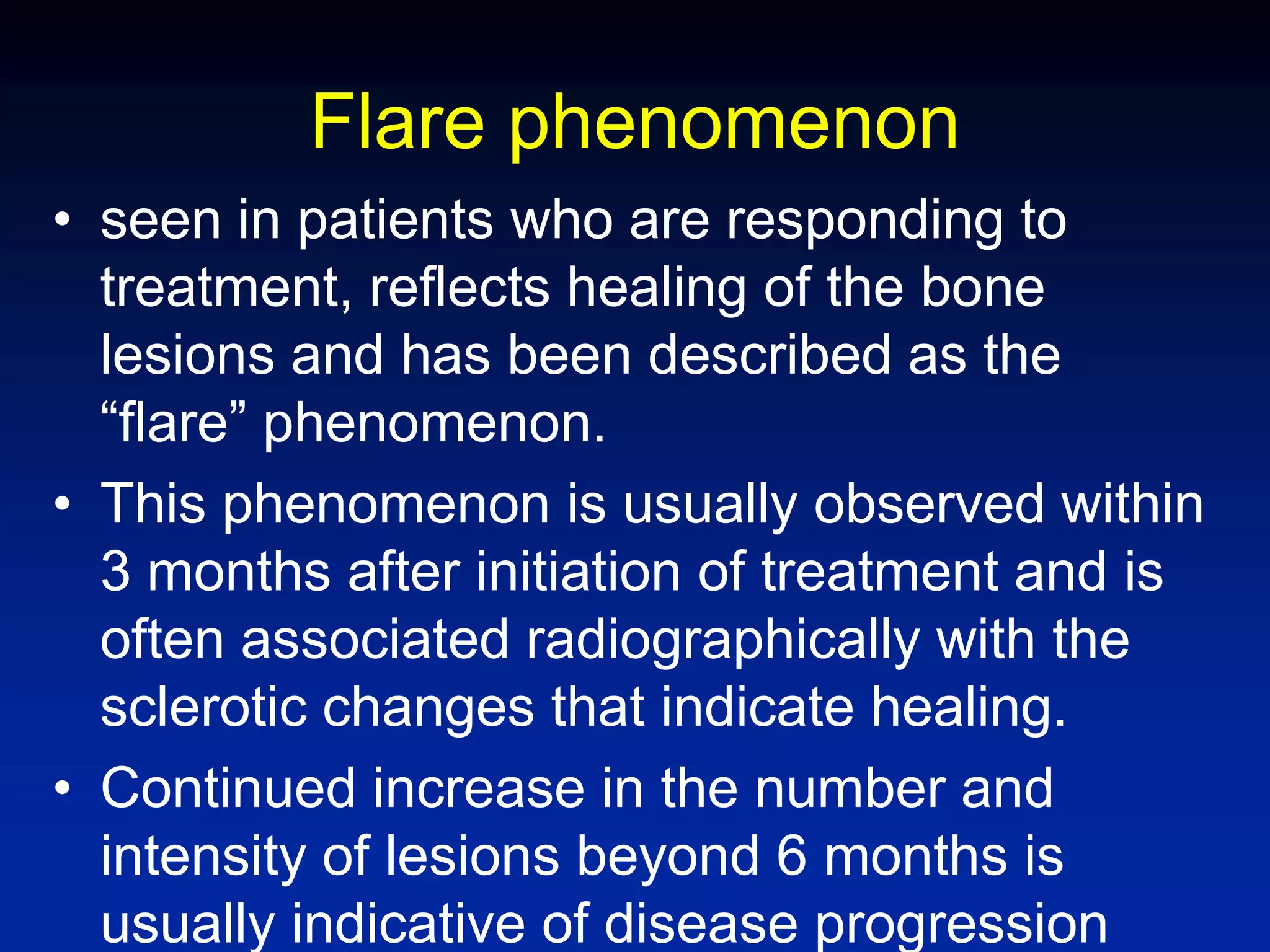 Flare phenomenon
• seen in patients who are responding to
treatment, reflects healing of the bone
lesions and has been described as the
“flare” phenomenon.
• This phenomenon is usually observed within
3 months after initiation of treatment and is
often associated radiographically with the
sclerotic changes that indicate healing.
• Continued increase in the number and
intensity of lesions beyond 6 months is
usually indicative of disease progression
 